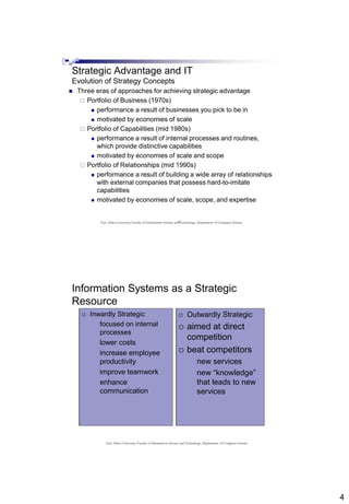 4
7
Strategic Advantage and IT
Evolution of Strategy Concepts
 Three eras of approaches for achieving strategic advantage
 Portfolio of Business (1970s)
 performance a result of businesses you pick to be in
 motivated by economies of scale
 Portfolio of Capabilities (mid 1980s)
 performance a result of internal processes and routines,
which provide distinctive capabilities
 motivated by economies of scale and scope
 Portfolio of Relationships (mid 1990s)
 performance a result of building a wide array of relationships
with external companies that possess hard-to-imitate
capabilities
 motivated by economies of scale, scope, and expertise
East Africa University, Faculty of Information Science and Technology, Department of Computer Science
Information Systems as a Strategic
Resource
 Inwardly Strategic
 focused on internal
processes
 lower costs
 increase employee
productivity
 improve teamwork
 enhance
communication
 Outwardly Strategic
 aimed at direct
competition
 beat competitors
 new services
 new “knowledge”
that leads to new
services
 Inwardly Strategic
 focused on internal
processes
 lower costs
 increase employee
productivity
 improve teamwork
 enhance
communication
 Outwardly Strategic
 aimed at direct
competition
 beat competitors
 new services
 new “knowledge”
that leads to new
services
East Africa University, Faculty of Information Science and Technology, Department of Computer Science
 