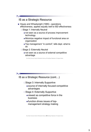 5
IS as a Strategic Resource
 Hayes and Wheelwright (1985) - operations
effectiveness, applies equally well to ISD effectiveness
 Stage 1: Internally Neutral
 not seen as a source of process improvement
technology
 Minimize negative impact of functional area on
organization
 Top management “in control”; tells dept. what to
do
 Stage 2: Externally Neutral
 not seen as a source of external competitive
advantage
East Africa University, Faculty of Information Science and Technology, Department of Computer Science
10
IS as a Strategic Resource (cont…)
Stage 3: Internally Supportive
 source of internally focused competitive
advantages
Stage 4: Externally Supportive
 viewed as competitive force in the
business
 function drives issues of top-
management strategy making
East Africa University, Faculty of Information Science and Technology, Department of Computer Science
 