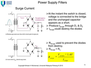 Power Supply Filters
Surge Current
                                       At the instant the switch is closed,
                                        voltage is connected to the bridge
                                        and the uncharged capacitor
                                        appears as a short.
                                        Produce ISurge through D1 & D2
                                        ISurge could destroy the diodes




                                        RSurge used to prevent the diodes
                                        from destroy.
                                        RSurge < RL;

                                                       V p (sec)     1 . 4V
                                          R surge
                                                                 I FSM

 Copyright Ikhwan H Muhamad, Universiti Malaysia Pahang © 2010                11
 