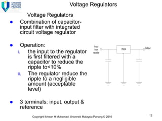 Voltage Regulators
        Voltage Regulators
   Combination of capacitor-
    input filter with integrated
    circuit voltage regulator

     Operation:                                         Input
                                                                          78XX   Output
                                                          from
    i.  the input to the regulator                      rectifier
        is first filtered with a
        capacitor to reduce the
        ripple to<10%
    ii. The regulator reduce the
        ripple to a negligible
        amount (acceptable
        level)

   3 terminals: input, output &
    reference
          Copyright Ikhwan H Muhamad, Universiti Malaysia Pahang © 2010              12
 