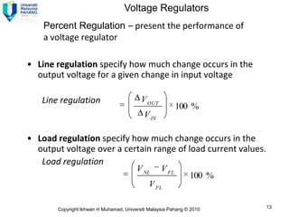 Voltage Regulators
    Percent Regulation – present the performance of
    a voltage regulator

• Line regulation specify how much change occurs in the
  output voltage for a given change in input voltage

   Line regulation                        V OUT
                                                          100 %
                                            V IN

• Load regulation specify how much change occurs in the
  output voltage over a certain range of load current values.
   Load regulation
                                        V NL       V FL
                                                               100 %
                                              V FL

       Copyright Ikhwan H Muhamad, Universiti Malaysia Pahang © 2010   13
 