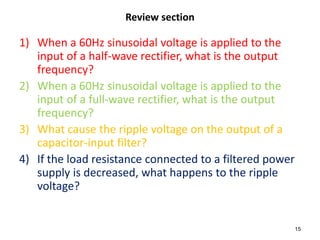 Review section

1) When a 60Hz sinusoidal voltage is applied to the
   input of a half-wave rectifier, what is the output
   frequency?
2) When a 60Hz sinusoidal voltage is applied to the
   input of a full-wave rectifier, what is the output
   frequency?
3) What cause the ripple voltage on the output of a
   capacitor-input filter?
4) If the load resistance connected to a filtered power
   supply is decreased, what happens to the ripple
   voltage?


                                                          15
 