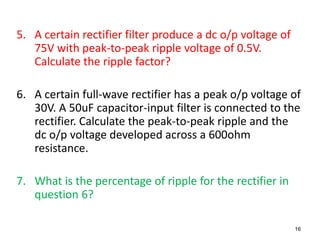 5. A certain rectifier filter produce a dc o/p voltage of
   75V with peak-to-peak ripple voltage of 0.5V.
   Calculate the ripple factor?

6. A certain full-wave rectifier has a peak o/p voltage of
   30V. A 50uF capacitor-input filter is connected to the
   rectifier. Calculate the peak-to-peak ripple and the
   dc o/p voltage developed across a 600ohm
   resistance.

7. What is the percentage of ripple for the rectifier in
   question 6?

                                                            16
 