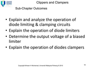 Clippers and Clampers
     Sub-Chapter Outcomes


• Explain and analyze the operation of
  diode limiting & clamping circuits
• Explain the operation of diode limiters
• Determine the output voltage of a biased
  limiter
• Explain the operation of diodes clampers


      Copyright Ikhwan H Muhamad, Universiti Malaysia Pahang © 2010   18
 