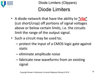 Diode Limiters (Clippers)

                           Diode Limiters
• A diode network that have the ability to “clip”
  (cut short/crop) off portions of signal voltages
  above or below certain limits, i.e. the circuits
  limit the range of the output signal.
• Such a circuit may be used to;
   – protect the input of a CMOS logic gate against
     static
   – eliminate amplitude noise
   – fabricate new waveforms from an existing
     signal
     Copyright Ikhwan H Muhamad, Universiti Malaysia Pahang © 2010   19
 