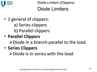 Diode Limiters (Clippers)

                              Diode Limiters

• 2 general of clippers:
     a) Series clippers
     b) Parallel clippers
• Parallel Clippers
   Diode in a branch parallel to the load.
• Series Clippers
   Diode is in series with the load.


       Copyright Ikhwan H Muhamad, Universiti Malaysia Pahang © 2010   20
 