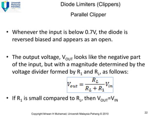 Diode Limiters (Clippers)
                                        Parallel Clipper


• Whenever the input is below 0.7V, the diode is
  reversed biased and appears as an open.

• The output voltage, VOUT looks like the negative part
  of the input, but with a magnitude determined by the
  voltage divider formed by R1 and RL, as follows:



• If R1 is small compared to RL, then VOUT=VIN

          Copyright Ikhwan H Muhamad, Universiti Malaysia Pahang © 2010   22
 