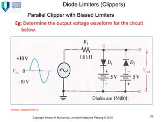 Diode Limiters (Clippers)
        Parallel Clipper with Biased Limiters
   Eg: Determine the output voltage waveform for the circuit
      below.




Answer: Clipped at ±5.7V


                   Copyright Ikhwan H Muhamad, Universiti Malaysia Pahang © 2010   29
 