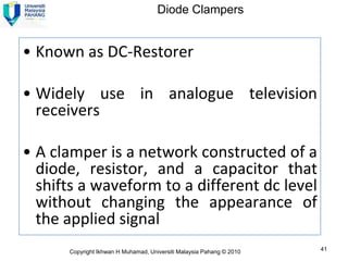 Diode Clampers


• Known as DC-Restorer

• Widely use in analogue television
  receivers

• A clamper is a network constructed of a
  diode, resistor, and a capacitor that
  shifts a waveform to a different dc level
  without changing the appearance of
  the applied signal
      Copyright Ikhwan H Muhamad, Universiti Malaysia Pahang © 2010   41
 