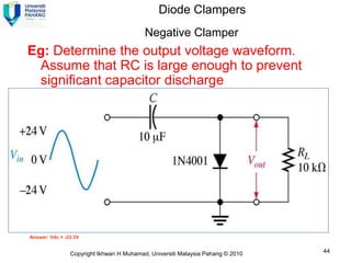 Diode Clampers
                                          Negative Clamper
Eg: Determine the output voltage waveform.
 Assume that RC is large enough to prevent
 significant capacitor discharge




Answer: Vdc = -23.3V


                Copyright Ikhwan H Muhamad, Universiti Malaysia Pahang © 2010   44
 