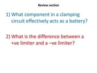 Review section

1) What component in a clamping
   circuit effectively acts as a battery?

2) What is the difference between a
   +ve limiter and a –ve limiter?
 