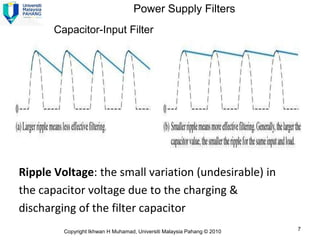 Power Supply Filters
       Capacitor-Input Filter




Ripple Voltage: the small variation (undesirable) in
the capacitor voltage due to the charging &
discharging of the filter capacitor
         Copyright Ikhwan H Muhamad, Universiti Malaysia Pahang © 2010   7
 