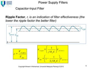 Power Supply Filters
          Capacitor-Input Filter

Ripple Factor, r, is an indication of filter effectiveness (the
lower the ripple factor the better filter)




                                                       1
                                     V r ( pp )                V p ( rect )
            V r ( pp )                                f RLC
      r
             V DC                                          1
                                     V DC         1                 V p ( rect )
                                                      2 f RLC

            Copyright Ikhwan H Muhamad, Universiti Malaysia Pahang © 2010          9
 