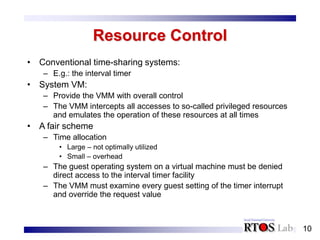 10
Resource Control
• Conventional time-sharing systems:
– E.g.: the interval timer
• System VM:
– Provide the VMM with overall control
– The VMM intercepts all accesses to so-called privileged resources
and emulates the operation of these resources at all times
• A fair scheme
– Time allocation
• Large – not optimally utilized
• Small – overhead
– The guest operating system on a virtual machine must be denied
direct access to the interval timer facility
– The VMM must examine every guest setting of the timer interrupt
and override the request value
 