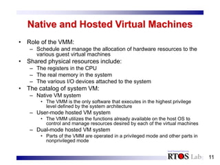 11
Native and Hosted Virtual Machines
• Role of the VMM:
– Schedule and manage the allocation of hardware resources to the
various guest virtual machines
• Shared physical resources include:
– The registers in the CPU
– The real memory in the system
– The various I/O devices attached to the system
• The catalog of system VM:
– Native VM system
• The VMM is the only software that executes in the highest privilege
level defined by the system architecture
– User-mode hosted VM system
• The VMM utilizes the functions already available on the host OS to
control and manage resources desired by each of the virtual machines
– Dual-mode hosted VM system
• Parts of the VMM are operated in a privileged mode and other parts in
nonprivileged mode
 