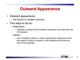 7
Outward Appearance
• Outward appearance:
– the illusion of multiple machines
• Two ways to do so:
– Replication:
• replicate a subset of the hardware resources and share the rest
of hardware
– Switch:
• use a hardware switch or enter a special key sequence on the
key board to switch a subset of the hardware and share the
rest of the hardware
 