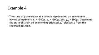 Example 4
• The state of plane strain at a point is represented on an element
having components εx = -300µ , εy = -100µ , and ɣxy = 100µ . Determine
the state of strain on an element oriented 20° clockwise from this
reported position.
 