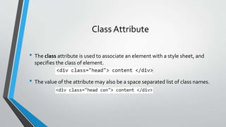 Class Attribute
• The class attribute is used to associate an element with a style sheet, and
specifies the class of element.
• The value of the attribute may also be a space separated list of class names.
 