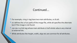 Continued…
• For example; <img /> tag have two main attributes, src & alt.
• src defines the url (or path) of the image file, while alt specifies the alternate
text if the image is not found.
• <a></a> is a link tag whose main attribute is href whole value is any internal
or external link.
• While attributes like height, width, align etc are common for all attributes.
 