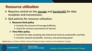Resource utilization
Industry 4.0 and Industrial Internet of Things13
 Requires control on the storage and bandwidth for data
reception and transmission.
 QoS policies for resource utilization:
 Resource limit policy
 Controls the amount of message buffering
 Useful for memory constrained IoT devices
 Time filter policy
 Controls the data sampling rate (interarrival time) to avoid buffer overflow
 Controls network bandwidth, memory, and processing power
Source: Rayes, A., & Salam, S. (2016), "Internet of Things from hype to reality: the road to digitization", Springer.
 