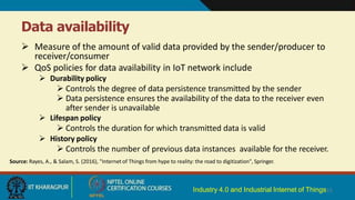 Data availability
Industry 4.0 and Industrial Internet of Things15
 Measure of the amount of valid data provided by the sender/producer to
receiver/consumer
 QoS policies for data availability in IoT network include
 Durability policy
 Controls the degree of data persistence transmitted by the sender
 Data persistence ensures the availability of the data to the receiver even
after sender is unavailable
 Lifespan policy
 Controls the duration for which transmitted data is valid
 History policy
 Controls the number of previous data instances available for the receiver.
Source: Rayes, A., & Salam, S. (2016), "Internet of Things from hype to reality: the road to digitization", Springer.
 