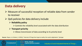 Data delivery
Industry 4.0 and Industrial Internet of Things16
 Measure of successful reception of reliable data from sender
to receiver
 QoS policies for data delivery include
 Reliability policy
 Controls the reliability level associated with the data distribution
 Transport priority
 Allows transmission of data according to its priority level
Source: Rayes, A., & Salam, S. (2016), "Internet of Things from hype to reality: the road to digitization", Springer.
 