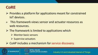 CoRE
Industry 4.0 and Industrial Internet of Things9
 Provides a platform for applications meant for constrained
IoT devices.
 This framework views sensor and actuator resources as
web resources.
 The framework is limited to applications which
 Monitor basic sensors
 Supervise actuators
 CoAP includes a mechanism for service discovery.
 