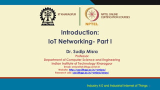 1
Introduction:
IoT Networking- Part I
Dr. Sudip Misra
Professor
Department of Computer Science and Engineering
Indian Institute of Technology Kharagpur
Email: smisra@sit.iitkgp.ernet.in
Website: http://cse.iitkgp.ac.in/~smisra/
Research Lab: cse.iitkgp.ac.in/~smisra/swan/
Industry 4.0 and Industrial Internet of Things
 