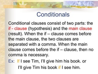 Conditionals
Conditional clauses consist of two parts: the
if - clause (hypothesis) and the main clause
(result). When the if – clause comes before
the main clause, the two clauses are
separated with a comma. When the main
clause comes before the if – clause, then no
comma is necessary.
Ex: If I see Tim, I’ll give him his book. or
I’ll give Tim his book if I see him.
 
