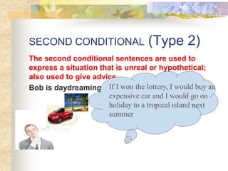 SECOND CONDITIONAL (Type 2)
The second conditional sentences are used to
express a situation that is unreal or hypothetical;
also used to give advice.
Bob is daydreaming. If I won the lottery, I would buy an
expensive car and I would go on
holiday to a tropical island next
summer
 