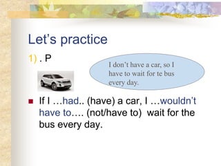 Let’s practice
1) . P
 If I …had.. (have) a car, I …wouldn’t
have to…. (not/have to) wait for the
bus every day.
I don’t have a car, so I
have to wait for te bus
every day.
 