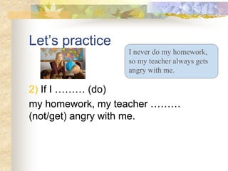 Let’s practice
2) If I ……… (do)
my homework, my teacher ………
(not/get) angry with me.
I never do my homework,
so my teacher always gets
angry with me.
 
