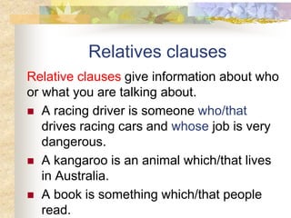 Relatives clauses
Relative clauses give information about who
or what you are talking about.
 A racing driver is someone who/that
drives racing cars and whose job is very
dangerous.
 A kangaroo is an animal which/that lives
in Australia.
 A book is something which/that people
read.
 