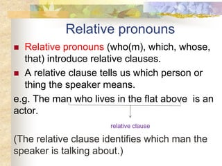 Relative pronouns
 Relative pronouns (who(m), which, whose,
that) introduce relative clauses.
 A relative clause tells us which person or
thing the speaker means.
e.g. The man who lives in the flat above is an
actor.
relative clause
(The relative clause identifies which man the
speaker is talking about.)
 