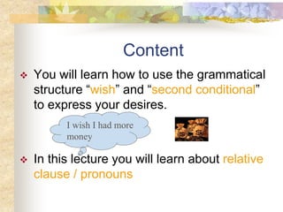 Content
 You will learn how to use the grammatical
structure “wish” and “second conditional”
to express your desires.
 In this lecture you will learn about relative
clause / pronouns
I wish I had more
money
 