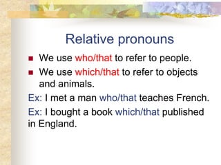 Relative pronouns
 We use who/that to refer to people.
 We use which/that to refer to objects
and animals.
Ex: I met a man who/that teaches French.
Ex: I bought a book which/that published
in England.
 