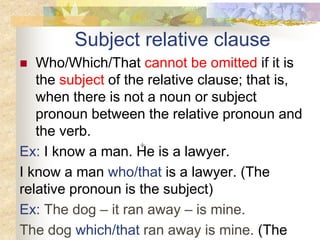 Subject relative clause
 Who/Which/That cannot be omitted if it is
the subject of the relative clause; that is,
when there is not a noun or subject
pronoun between the relative pronoun and
the verb.
Ex: I know a man. He is a lawyer.
I know a man who/that is a lawyer. (The
relative pronoun is the subject)
Ex: The dog – it ran away – is mine.
The dog which/that ran away is mine. (The
 