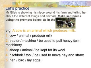 Let’s practice
Mr Giles is showing his niece around his farm and telling her
about the different things and animals. Make sentences
using the prompts below, as in the example.
e.g. A cow is an animal which produces milk.
1. cow / animal / produce milk
2. tractor / machine / be used to pull heavy farm
machinery
3. sheep / animal / be kept for its wool
4. pitchfork / tool / be used to move hay and straw
5. hen / bird / lay eggs.
 