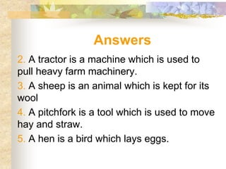 Answers
2. A tractor is a machine which is used to
pull heavy farm machinery.
3. A sheep is an animal which is kept for its
wool
4. A pitchfork is a tool which is used to move
hay and straw.
5. A hen is a bird which lays eggs.
 