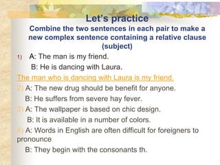 Let’s practice
Combine the two sentences in each pair to make a
new complex sentence containing a relative clause
(subject)
1) A: The man is my friend.
B: He is dancing with Laura.
The man who is dancing with Laura is my friend.
2) A: The new drug should be benefit for anyone.
B: He suffers from severe hay fever.
3) A: The wallpaper is based on chic design.
B: It is available in a number of colors.
4) A: Words in English are often difficult for foreigners to
pronounce
B: They begin with the consonants th.
 