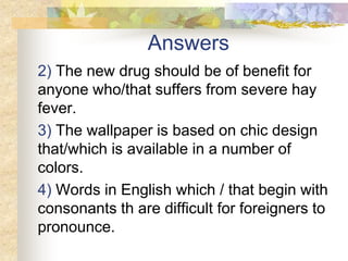 Answers
2) The new drug should be of benefit for
anyone who/that suffers from severe hay
fever.
3) The wallpaper is based on chic design
that/which is available in a number of
colors.
4) Words in English which / that begin with
consonants th are difficult for foreigners to
pronounce.
 