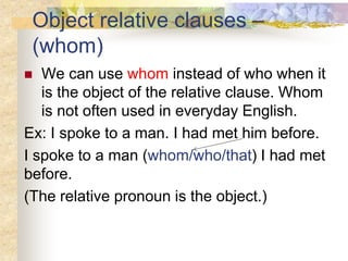 Object relative clauses –
(whom)
 We can use whom instead of who when it
is the object of the relative clause. Whom
is not often used in everyday English.
Ex: I spoke to a man. I had met him before.
I spoke to a man (whom/who/that) I had met
before.
(The relative pronoun is the object.)
 