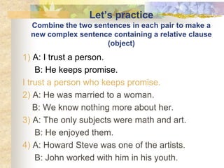 Let’s practice
Combine the two sentences in each pair to make a
new complex sentence containing a relative clause
(object)
1) A: I trust a person.
B: He keeps promise.
I trust a person who keeps promise.
2) A: He was married to a woman.
B: We know nothing more about her.
3) A: The only subjects were math and art.
B: He enjoyed them.
4) A: Howard Steve was one of the artists.
B: John worked with him in his youth.
 