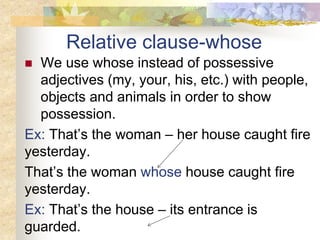 Relative clause-whose
 We use whose instead of possessive
adjectives (my, your, his, etc.) with people,
objects and animals in order to show
possession.
Ex: That’s the woman – her house caught fire
yesterday.
That’s the woman whose house caught fire
yesterday.
Ex: That’s the house – its entrance is
guarded.
 
