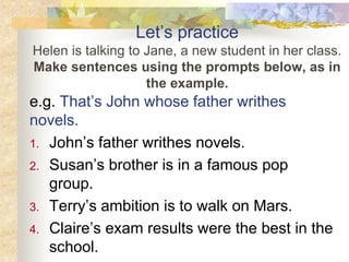 Let’s practice
Helen is talking to Jane, a new student in her class.
Make sentences using the prompts below, as in
the example.
e.g. That’s John whose father writhes
novels.
1. John’s father writhes novels.
2. Susan’s brother is in a famous pop
group.
3. Terry’s ambition is to walk on Mars.
4. Claire’s exam results were the best in the
school.
 