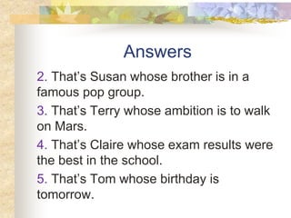 Answers
2. That’s Susan whose brother is in a
famous pop group.
3. That’s Terry whose ambition is to walk
on Mars.
4. That’s Claire whose exam results were
the best in the school.
5. That’s Tom whose birthday is
tomorrow.
 