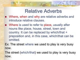 Relative Adverbs
 Where, when and why are relative adverbs and
introduce relative clauses.
 Where is used to refer to place, usually after
nouns like place, house, street, town and
country. It can be replaced by which/that +
preposition and, in this case, which/that can be
omitted.
Ex: The street where we used to play is very busy
now.
The street (which/that) we used to play is very busy
now.
 