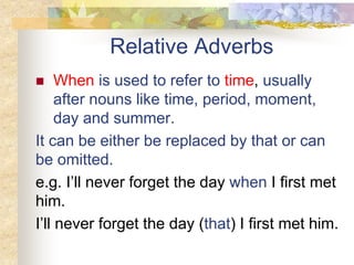 Relative Adverbs
 When is used to refer to time, usually
after nouns like time, period, moment,
day and summer.
It can be either be replaced by that or can
be omitted.
e.g. I’ll never forget the day when I first met
him.
I’ll never forget the day (that) I first met him.
 