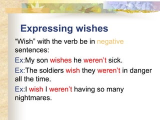 Expressing wishes
“Wish” with the verb be in negative
sentences:
Ex:My son wishes he weren’t sick.
Ex:The soldiers wish they weren’t in danger
all the time.
Ex:I wish I weren’t having so many
nightmares.
 