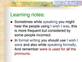 Learning notes:
 Sometimes while speaking you might
hear the people using I wish I was, this
is more frequent but considered by
some people incorrect.
 In formal writing you should use I wish I
were and also while speaking formally.
And remember were is used for all the
pronouns.
 